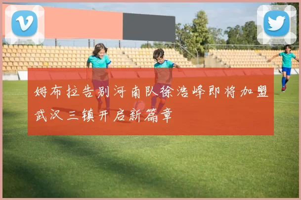姆布拉告别河南队徐浩峰即将加盟武汉三镇开启新篇章