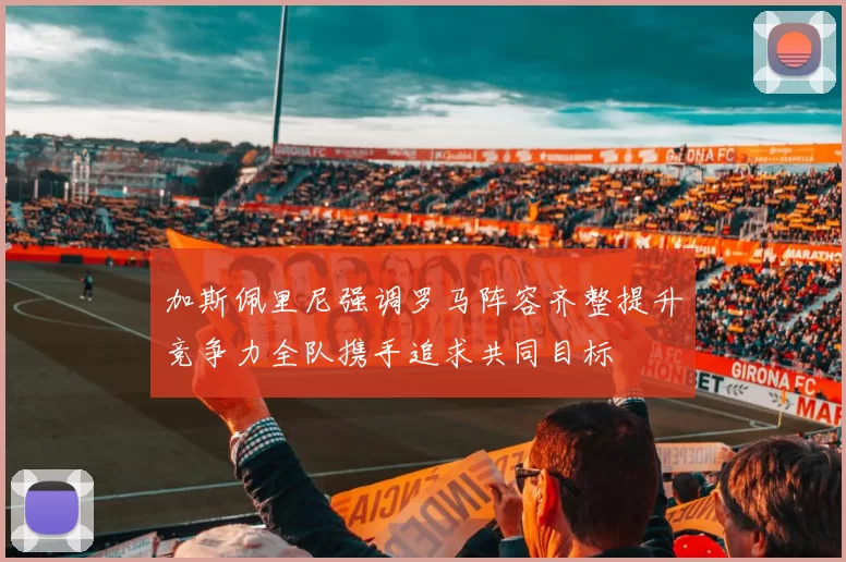 加斯佩里尼强调罗马阵容齐整提升竞争力全队携手追求共同目标