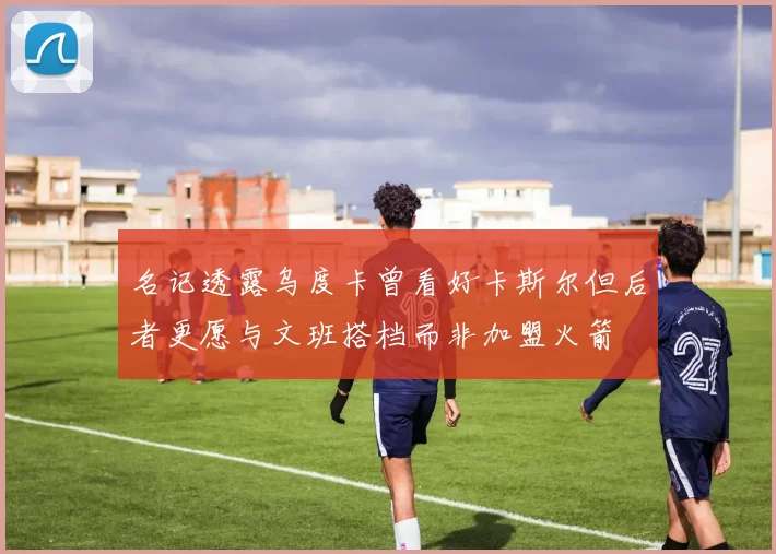 名记透露乌度卡曾看好卡斯尔但后者更愿与文班搭档而非加盟火箭