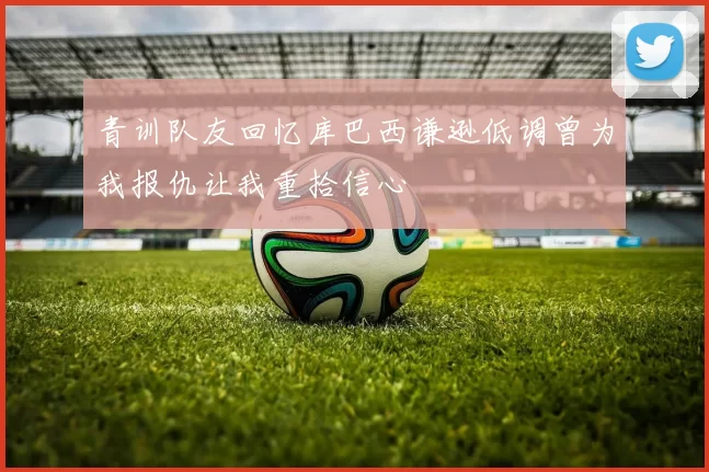 青训队友回忆库巴西谦逊低调曾为我报仇让我重拾信心