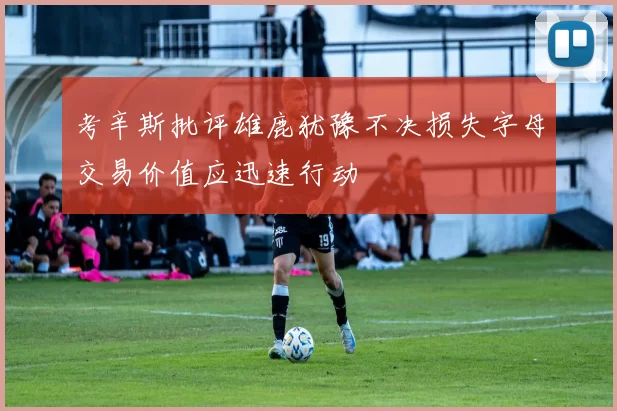 考辛斯批评雄鹿犹豫不决损失字母交易价值应迅速行动