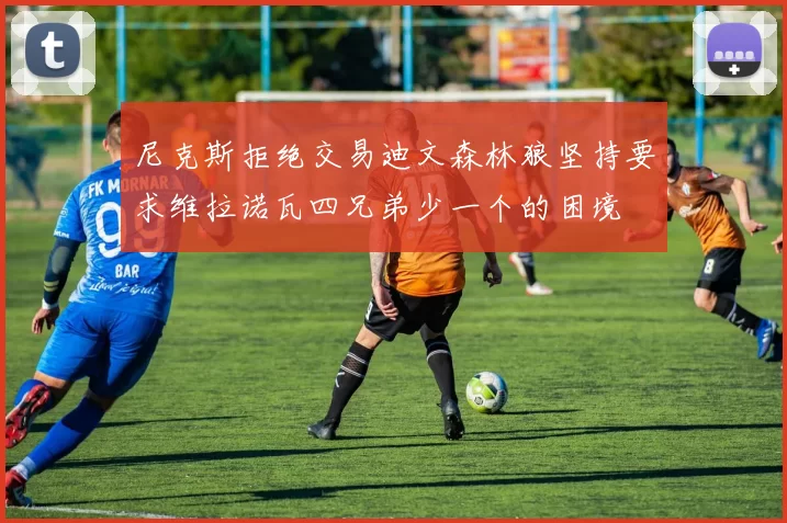 尼克斯拒绝交易迪文森林狼坚持要求维拉诺瓦四兄弟少一个的困境