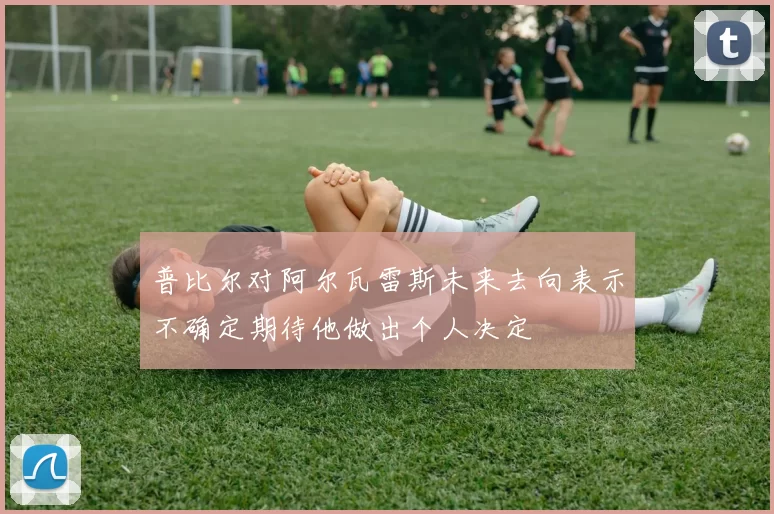 普比尔对阿尔瓦雷斯未来去向表示不确定期待他做出个人决定