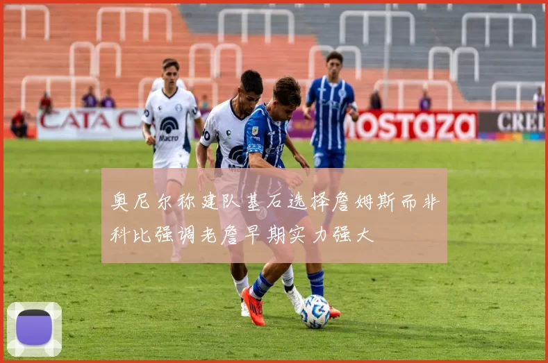 奥尼尔称建队基石选择詹姆斯而非科比强调老詹早期实力强大