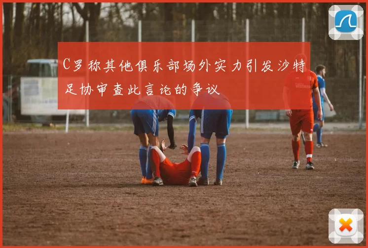 C罗称其他俱乐部场外实力引发沙特足协审查此言论的争议