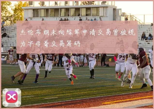 杰伦布朗未向绿军申请交易曾被视为字母哥交易筹码