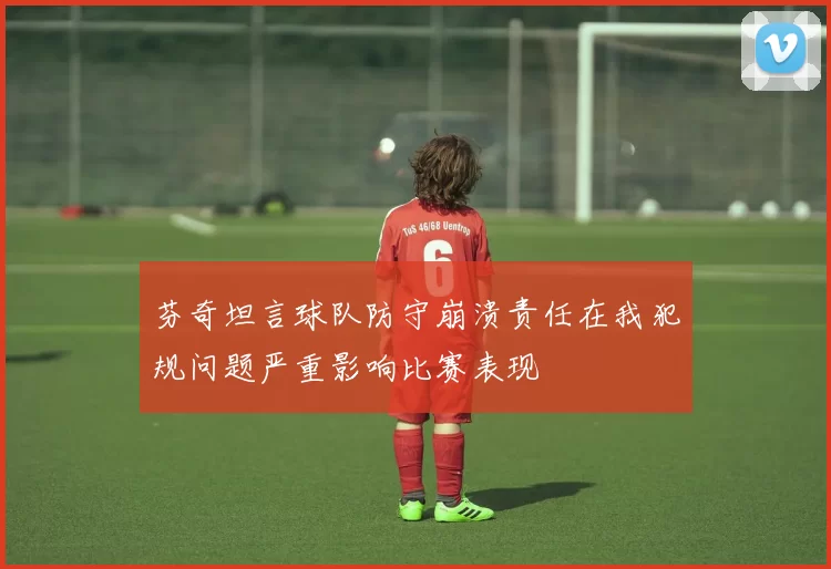 芬奇坦言球队防守崩溃责任在我犯规问题严重影响比赛表现