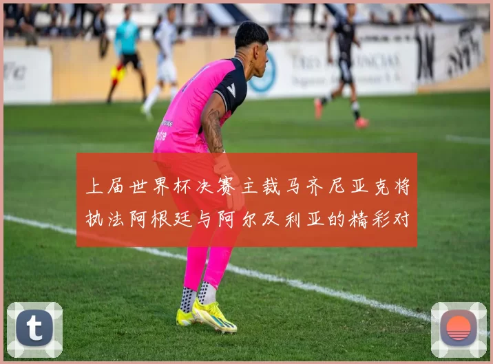 上届世界杯决赛主裁马齐尼亚克将执法阿根廷与阿尔及利亚的精彩对决