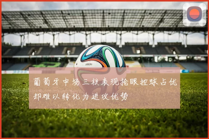 葡萄牙中场三核表现抢眼控球占优却难以转化为进攻优势