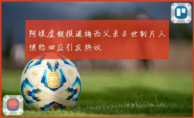阿媒虚假报道梅西父亲去世制片人愤怒回应引发热议