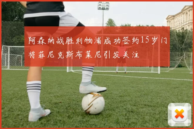 阿森纳战胜利物浦成功签约15岁门将菲尼克斯布莱尼引发关注