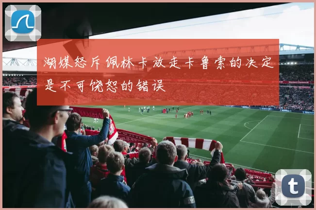 湖媒怒斥佩林卡放走卡鲁索的决定是不可饶恕的错误