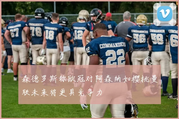 森德罗斯称欧冠对阿森纳如樱桃曼联未来将更具竞争力