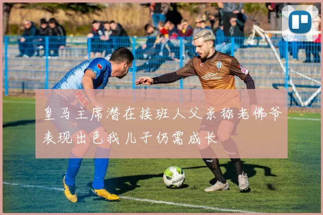 皇马主席潜在接班人父亲称老佛爷表现出色我儿子仍需成长