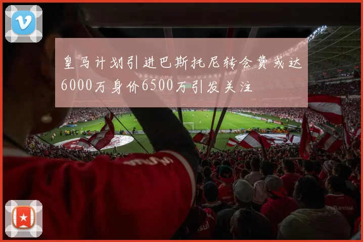 皇马计划引进巴斯托尼转会费或达6000万身价6500万引发关注