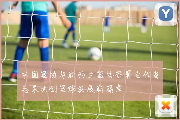 中国篮协与新西兰篮协签署合作备忘录共创篮球发展新篇章