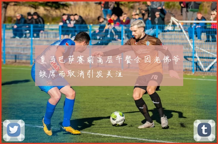 皇马巴萨赛前高层午餐会因老佛爷缺席而取消引发关注