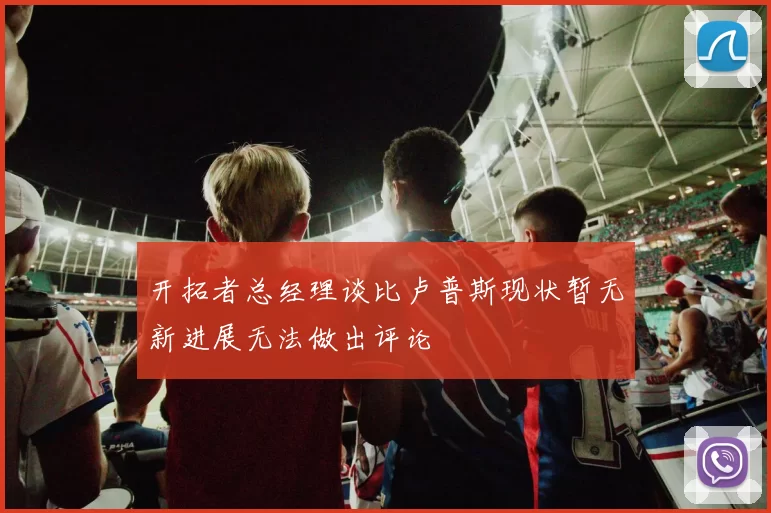 开拓者总经理谈比卢普斯现状暂无新进展无法做出评论