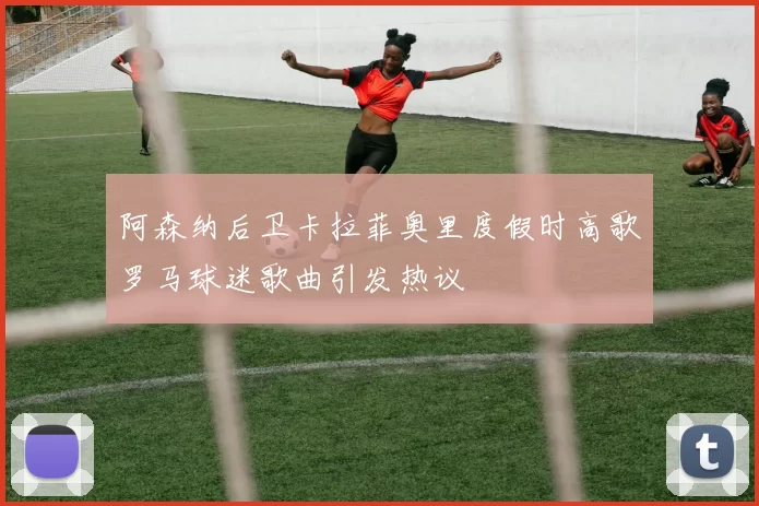 阿森纳后卫卡拉菲奥里度假时高歌罗马球迷歌曲引发热议