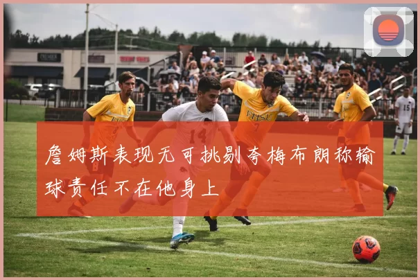 詹姆斯表现无可挑剔夸梅布朗称输球责任不在他身上